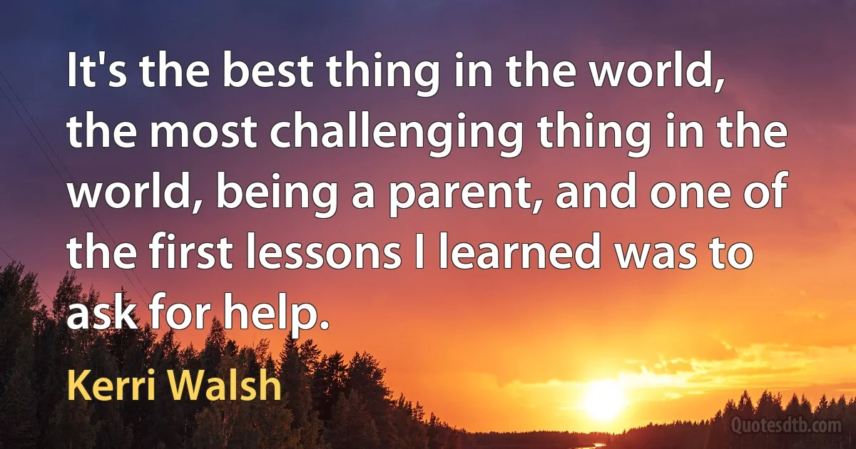 It's the best thing in the world, the most challenging thing in the world, being a parent, and one of the first lessons I learned was to ask for help. (Kerri Walsh)