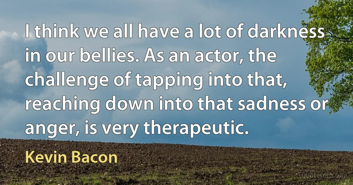 I think we all have a lot of darkness in our bellies. As an actor, the challenge of tapping into that, reaching down into that sadness or anger, is very therapeutic. (Kevin Bacon)