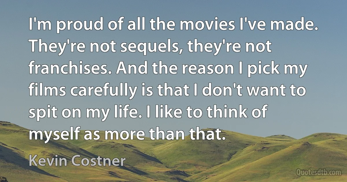 I'm proud of all the movies I've made. They're not sequels, they're not franchises. And the reason I pick my films carefully is that I don't want to spit on my life. I like to think of myself as more than that. (Kevin Costner)