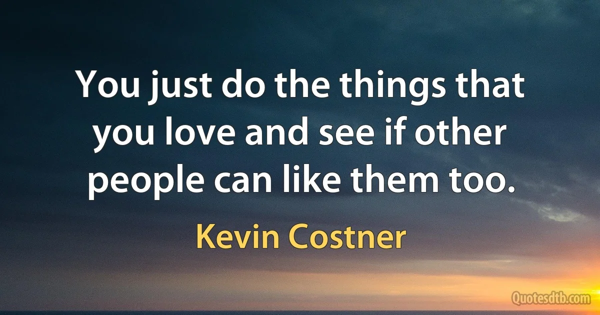 You just do the things that you love and see if other people can like them too. (Kevin Costner)