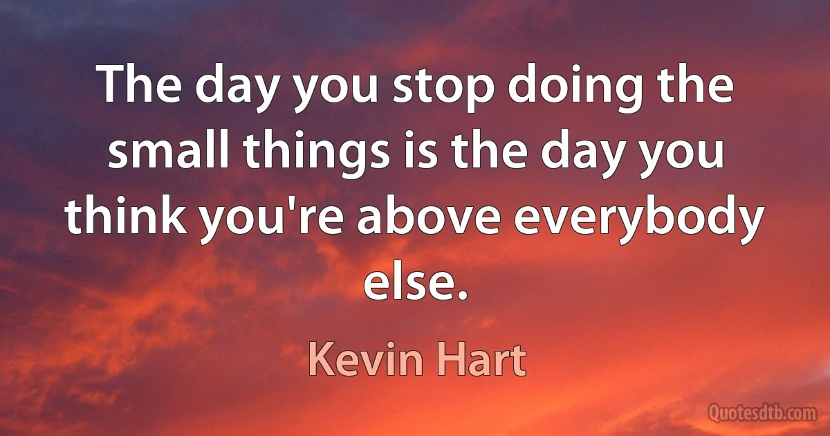 The day you stop doing the small things is the day you think you're above everybody else. (Kevin Hart)