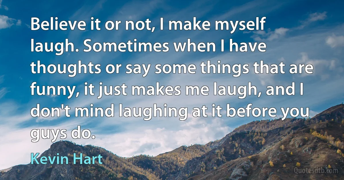 Believe it or not, I make myself laugh. Sometimes when I have thoughts or say some things that are funny, it just makes me laugh, and I don't mind laughing at it before you guys do. (Kevin Hart)