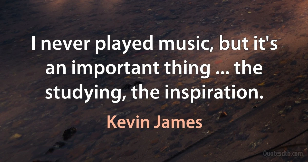 I never played music, but it's an important thing ... the studying, the inspiration. (Kevin James)