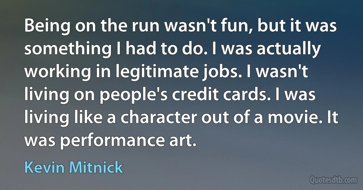 Being on the run wasn't fun, but it was something I had to do. I was actually working in legitimate jobs. I wasn't living on people's credit cards. I was living like a character out of a movie. It was performance art. (Kevin Mitnick)