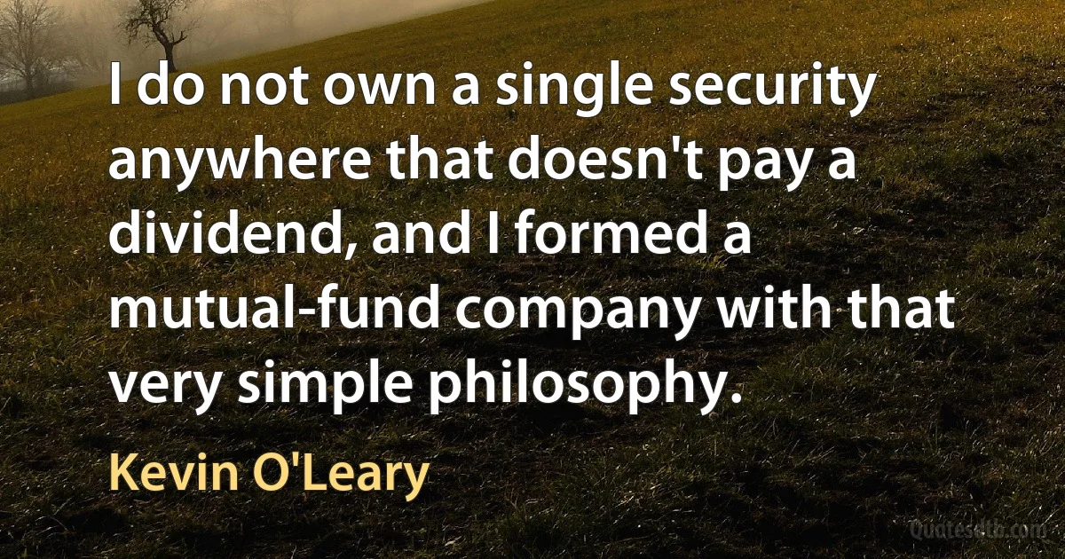 I do not own a single security anywhere that doesn't pay a dividend, and I formed a mutual-fund company with that very simple philosophy. (Kevin O'Leary)