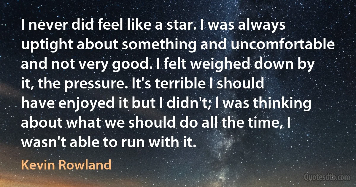 I never did feel like a star. I was always uptight about something and uncomfortable and not very good. I felt weighed down by it, the pressure. It's terrible I should have enjoyed it but I didn't; I was thinking about what we should do all the time, I wasn't able to run with it. (Kevin Rowland)