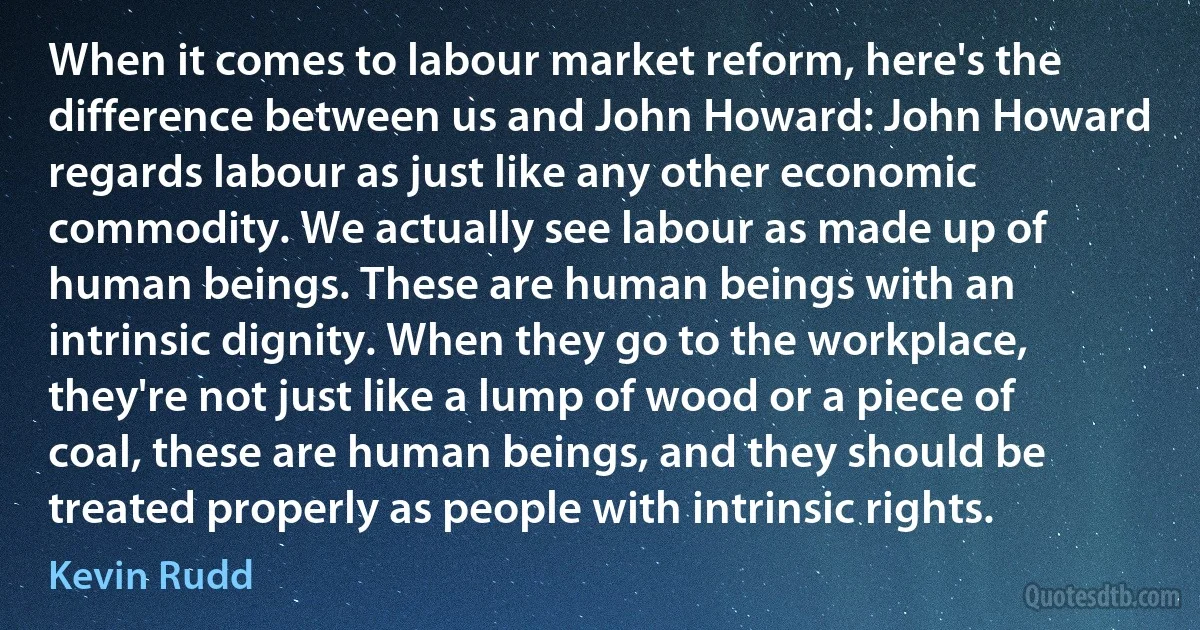 When it comes to labour market reform, here's the difference between us and John Howard: John Howard regards labour as just like any other economic commodity. We actually see labour as made up of human beings. These are human beings with an intrinsic dignity. When they go to the workplace, they're not just like a lump of wood or a piece of coal, these are human beings, and they should be treated properly as people with intrinsic rights. (Kevin Rudd)