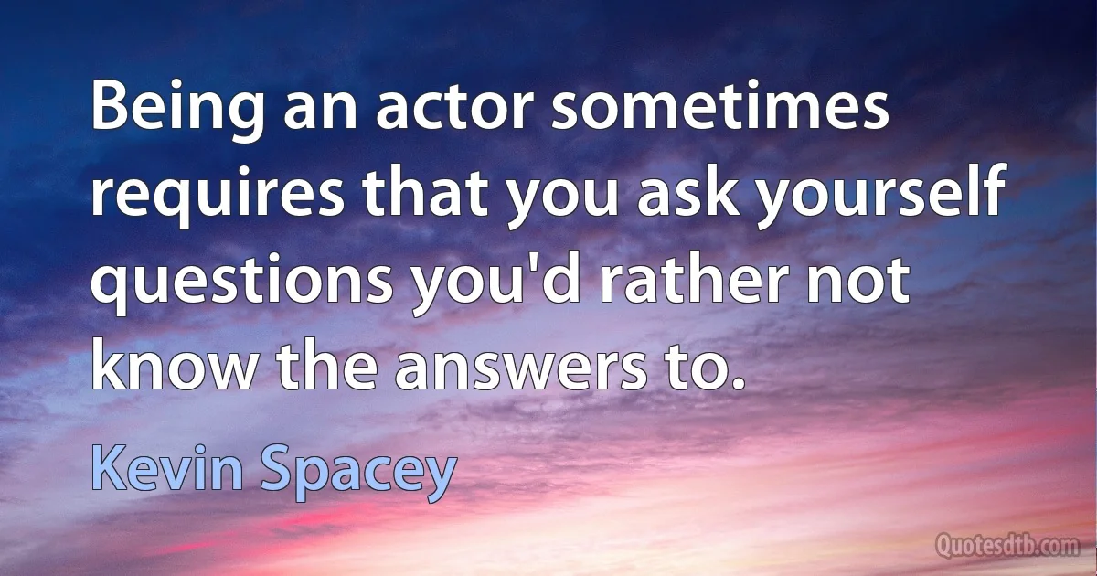 Being an actor sometimes requires that you ask yourself questions you'd rather not know the answers to. (Kevin Spacey)