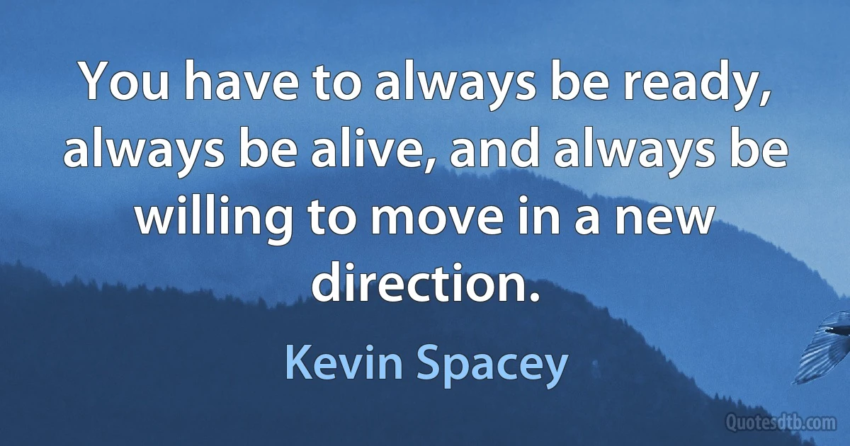 You have to always be ready, always be alive, and always be willing to move in a new direction. (Kevin Spacey)