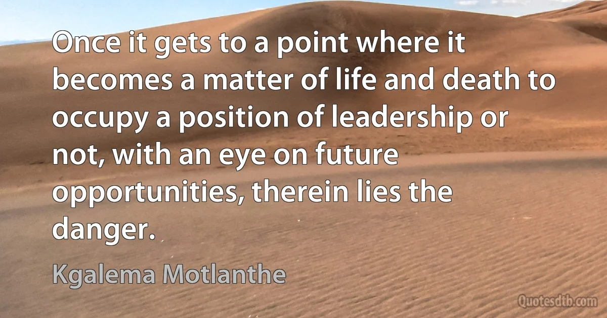 Once it gets to a point where it becomes a matter of life and death to occupy a position of leadership or not, with an eye on future opportunities, therein lies the danger. (Kgalema Motlanthe)