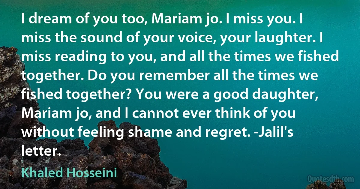 I dream of you too, Mariam jo. I miss you. I miss the sound of your voice, your laughter. I miss reading to you, and all the times we fished together. Do you remember all the times we fished together? You were a good daughter, Mariam jo, and I cannot ever think of you without feeling shame and regret. -Jalil's letter. (Khaled Hosseini)