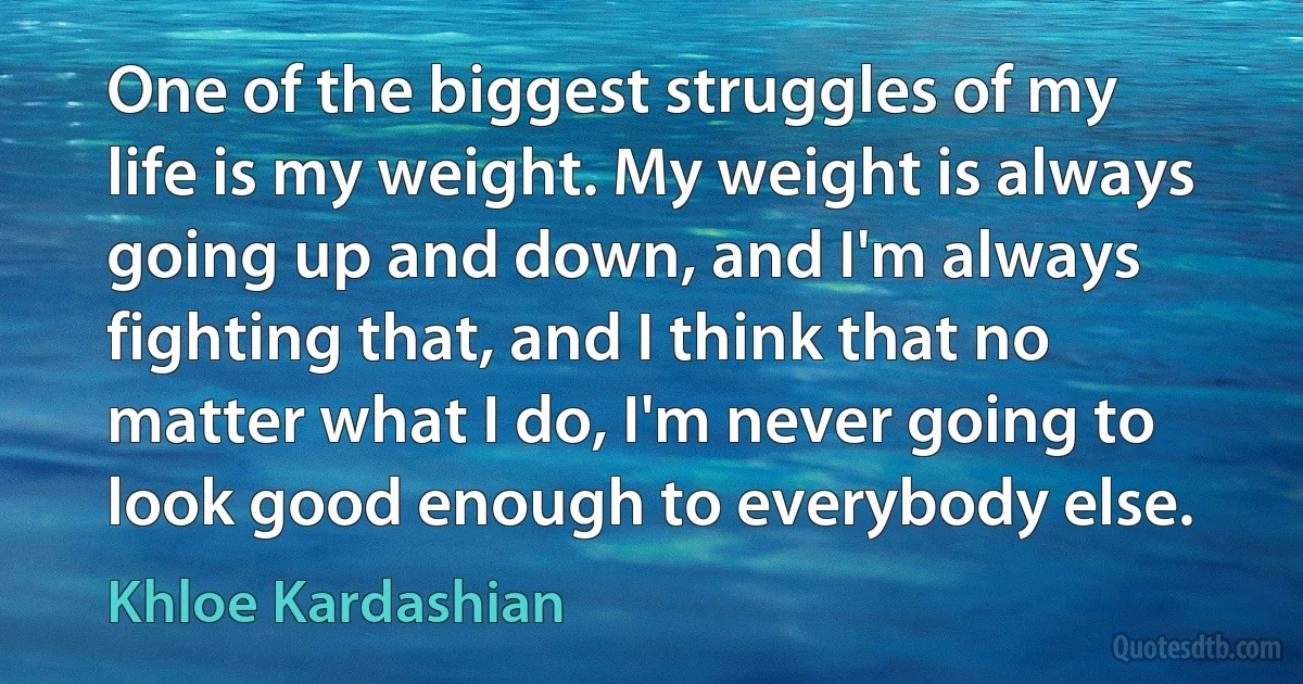 One of the biggest struggles of my life is my weight. My weight is always going up and down, and I'm always fighting that, and I think that no matter what I do, I'm never going to look good enough to everybody else. (Khloe Kardashian)