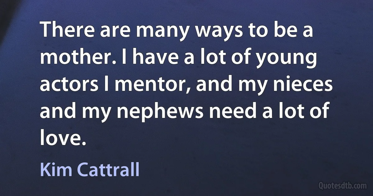 There are many ways to be a mother. I have a lot of young actors I mentor, and my nieces and my nephews need a lot of love. (Kim Cattrall)