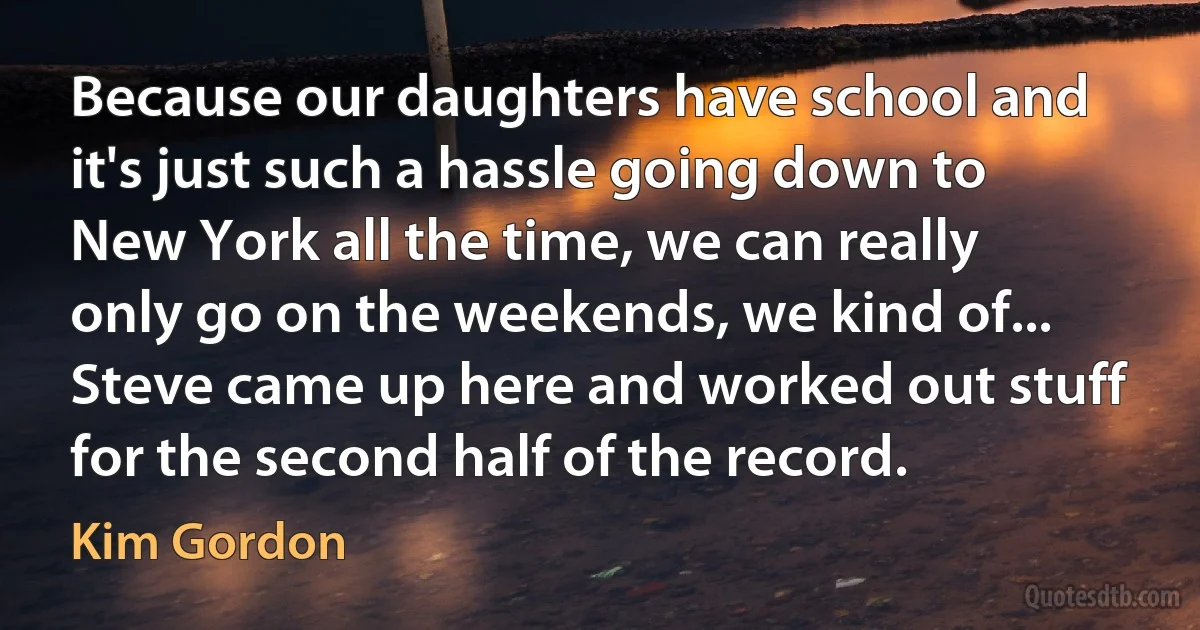 Because our daughters have school and it's just such a hassle going down to New York all the time, we can really only go on the weekends, we kind of... Steve came up here and worked out stuff for the second half of the record. (Kim Gordon)