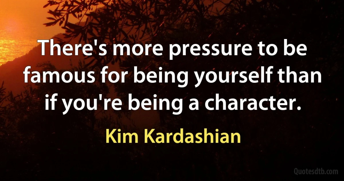 There's more pressure to be famous for being yourself than if you're being a character. (Kim Kardashian)