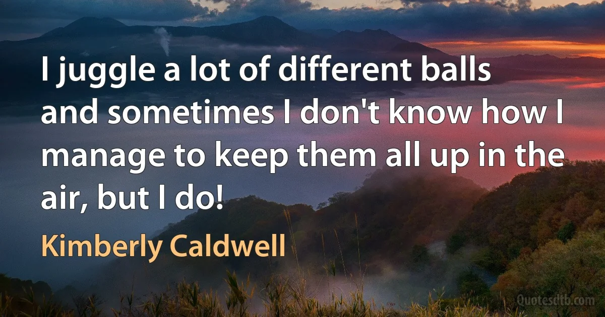 I juggle a lot of different balls and sometimes I don't know how I manage to keep them all up in the air, but I do! (Kimberly Caldwell)