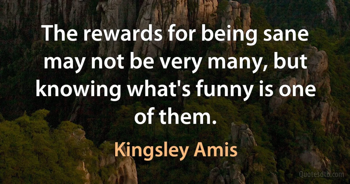 The rewards for being sane may not be very many, but knowing what's funny is one of them. (Kingsley Amis)