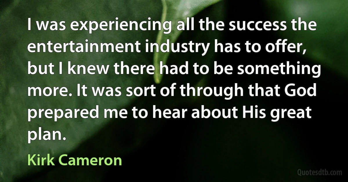 I was experiencing all the success the entertainment industry has to offer, but I knew there had to be something more. It was sort of through that God prepared me to hear about His great plan. (Kirk Cameron)