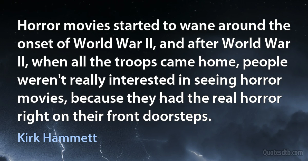 Horror movies started to wane around the onset of World War II, and after World War II, when all the troops came home, people weren't really interested in seeing horror movies, because they had the real horror right on their front doorsteps. (Kirk Hammett)