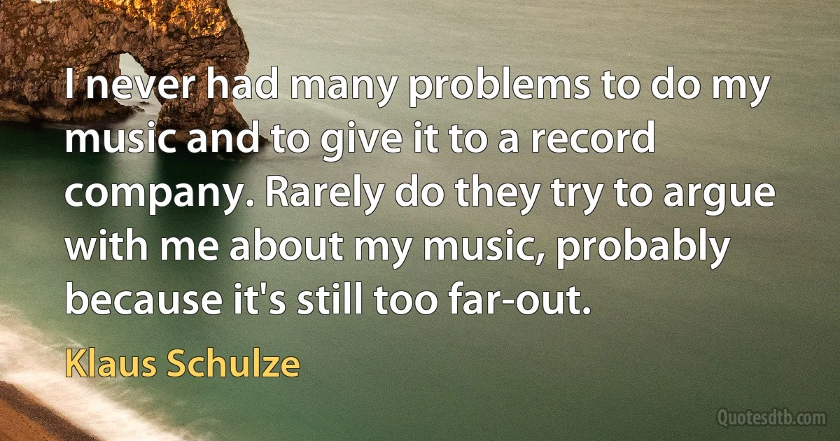 I never had many problems to do my music and to give it to a record company. Rarely do they try to argue with me about my music, probably because it's still too far-out. (Klaus Schulze)