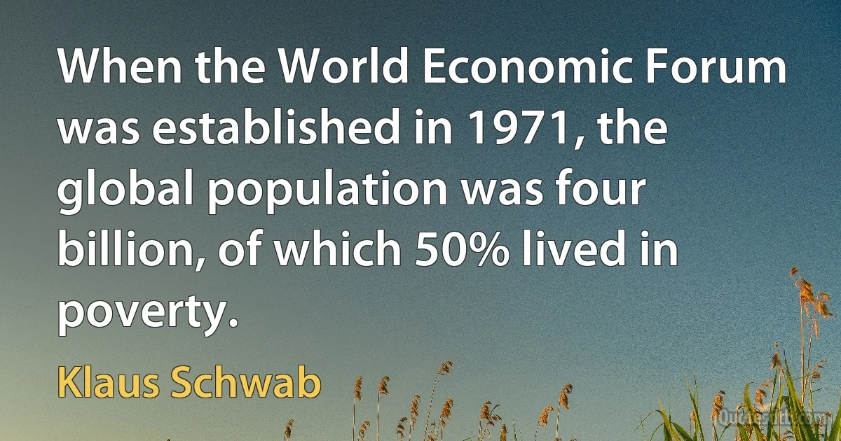 When the World Economic Forum was established in 1971, the global population was four billion, of which 50% lived in poverty. (Klaus Schwab)