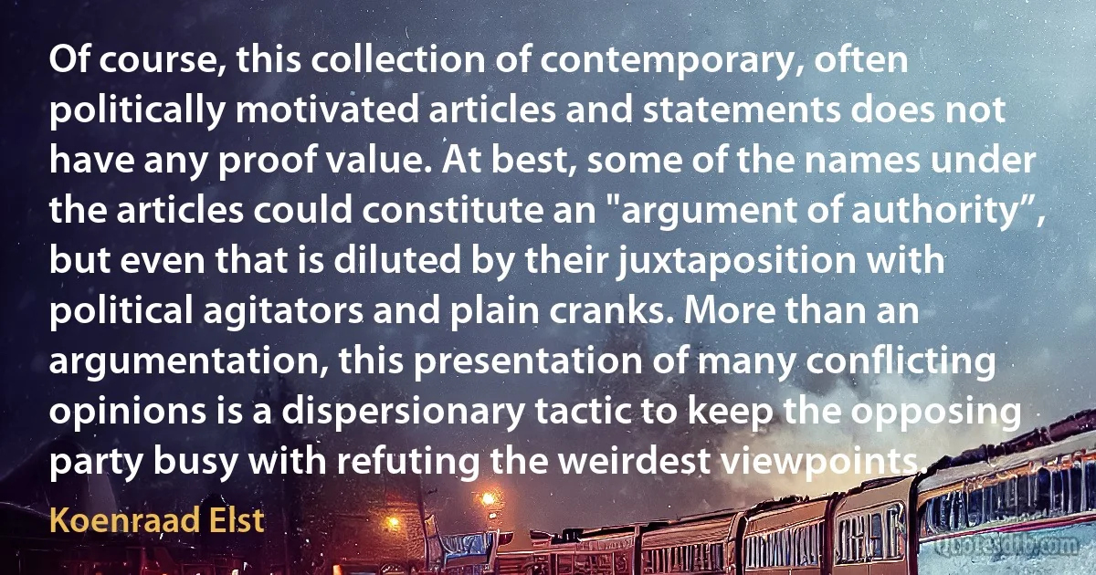 Of course, this collection of contemporary, often politically motivated articles and statements does not have any proof value. At best, some of the names under the articles could constitute an "argument of authority”, but even that is diluted by their juxtaposition with political agitators and plain cranks. More than an argumentation, this presentation of many conflicting opinions is a dispersionary tactic to keep the opposing party busy with refuting the weirdest viewpoints. (Koenraad Elst)