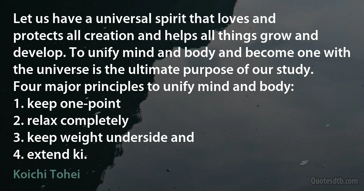 Let us have a universal spirit that loves and protects all creation and helps all things grow and develop. To unify mind and body and become one with the universe is the ultimate purpose of our study.
Four major principles to unify mind and body:
1. keep one-point
2. relax completely
3. keep weight underside and
4. extend ki. (Koichi Tohei)