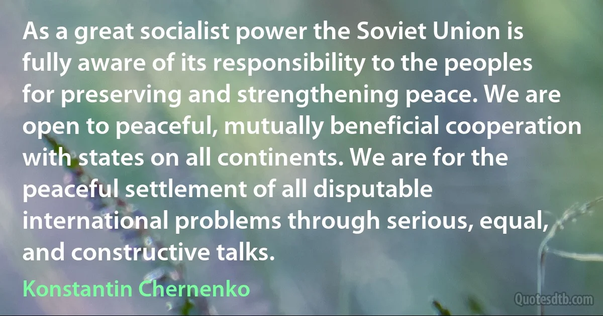 As a great socialist power the Soviet Union is fully aware of its responsibility to the peoples for preserving and strengthening peace. We are open to peaceful, mutually beneficial cooperation with states on all continents. We are for the peaceful settlement of all disputable international problems through serious, equal, and constructive talks. (Konstantin Chernenko)