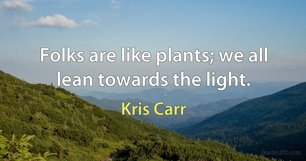 Folks are like plants; we all lean towards the light. (Kris Carr)