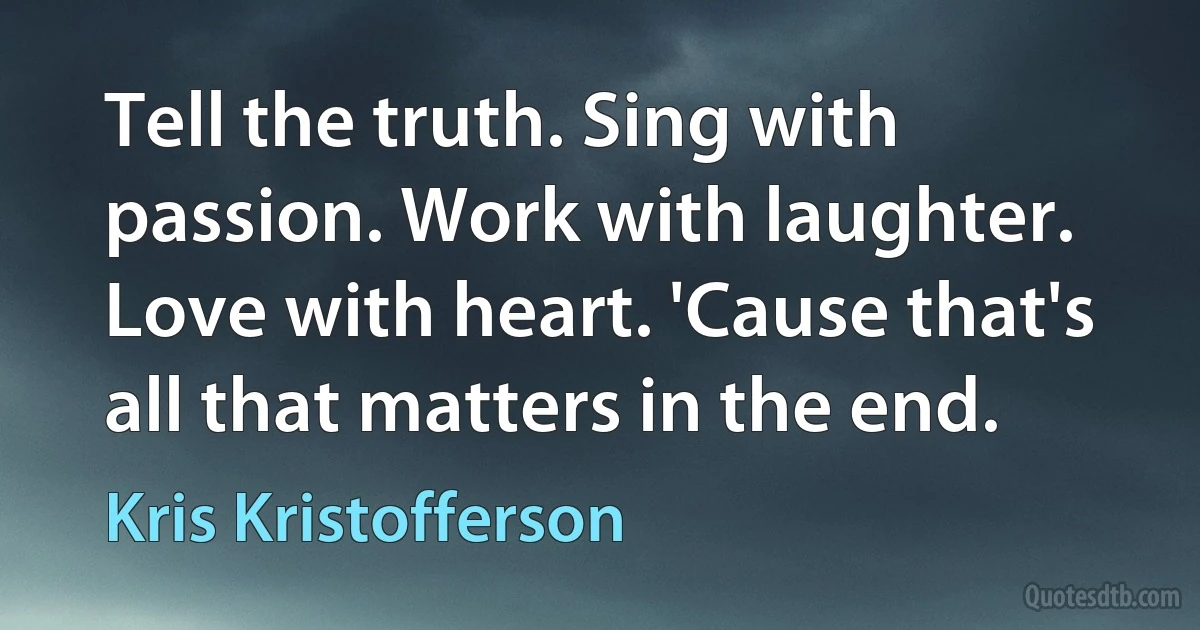 Tell the truth. Sing with passion. Work with laughter. Love with heart. 'Cause that's all that matters in the end. (Kris Kristofferson)