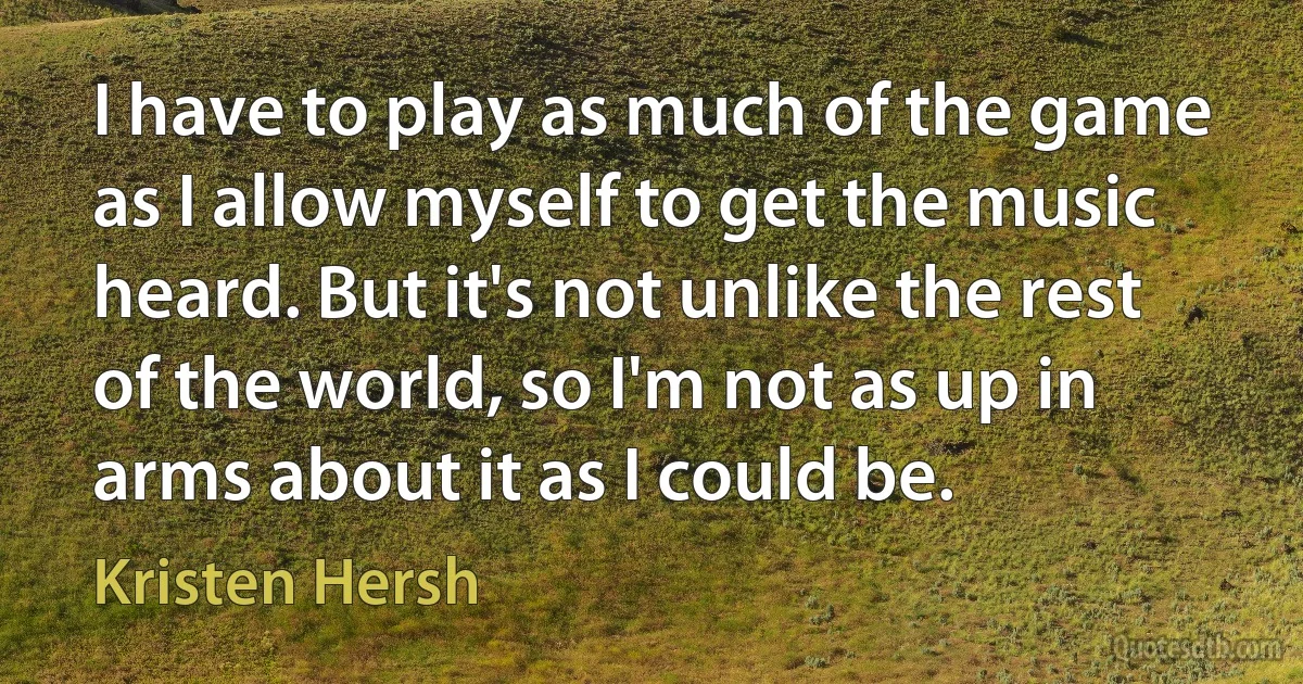 I have to play as much of the game as I allow myself to get the music heard. But it's not unlike the rest of the world, so I'm not as up in arms about it as I could be. (Kristen Hersh)