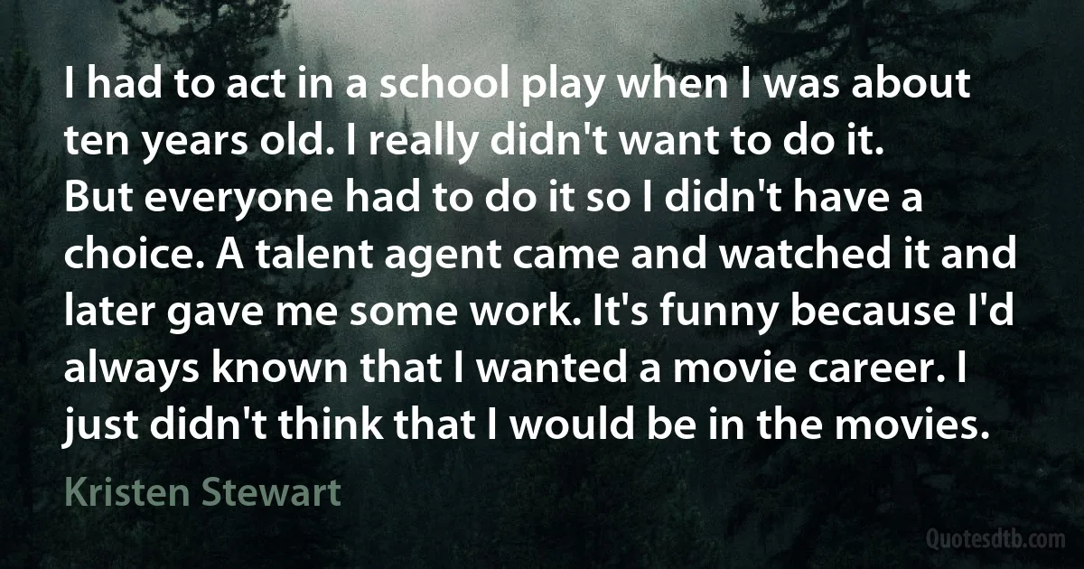 I had to act in a school play when I was about ten years old. I really didn't want to do it. But everyone had to do it so I didn't have a choice. A talent agent came and watched it and later gave me some work. It's funny because I'd always known that I wanted a movie career. I just didn't think that I would be in the movies. (Kristen Stewart)