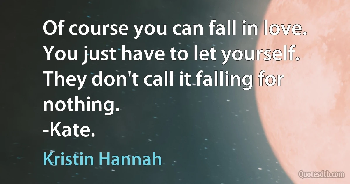 Of course you can fall in love. You just have to let yourself. They don't call it falling for nothing.
-Kate. (Kristin Hannah)