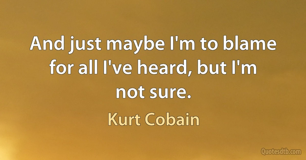 And just maybe I'm to blame for all I've heard, but I'm not sure. (Kurt Cobain)