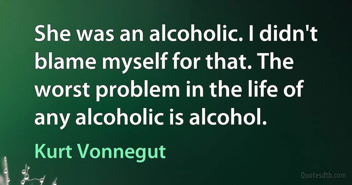 She was an alcoholic. I didn't blame myself for that. The worst problem in the life of any alcoholic is alcohol. (Kurt Vonnegut)