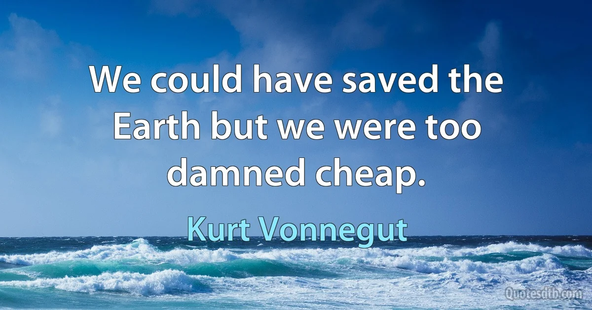 We could have saved the Earth but we were too damned cheap. (Kurt Vonnegut)