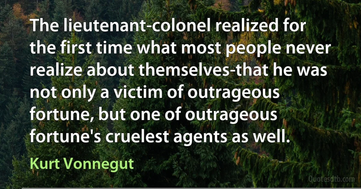 The lieutenant-colonel realized for the first time what most people never realize about themselves-that he was not only a victim of outrageous fortune, but one of outrageous fortune's cruelest agents as well. (Kurt Vonnegut)