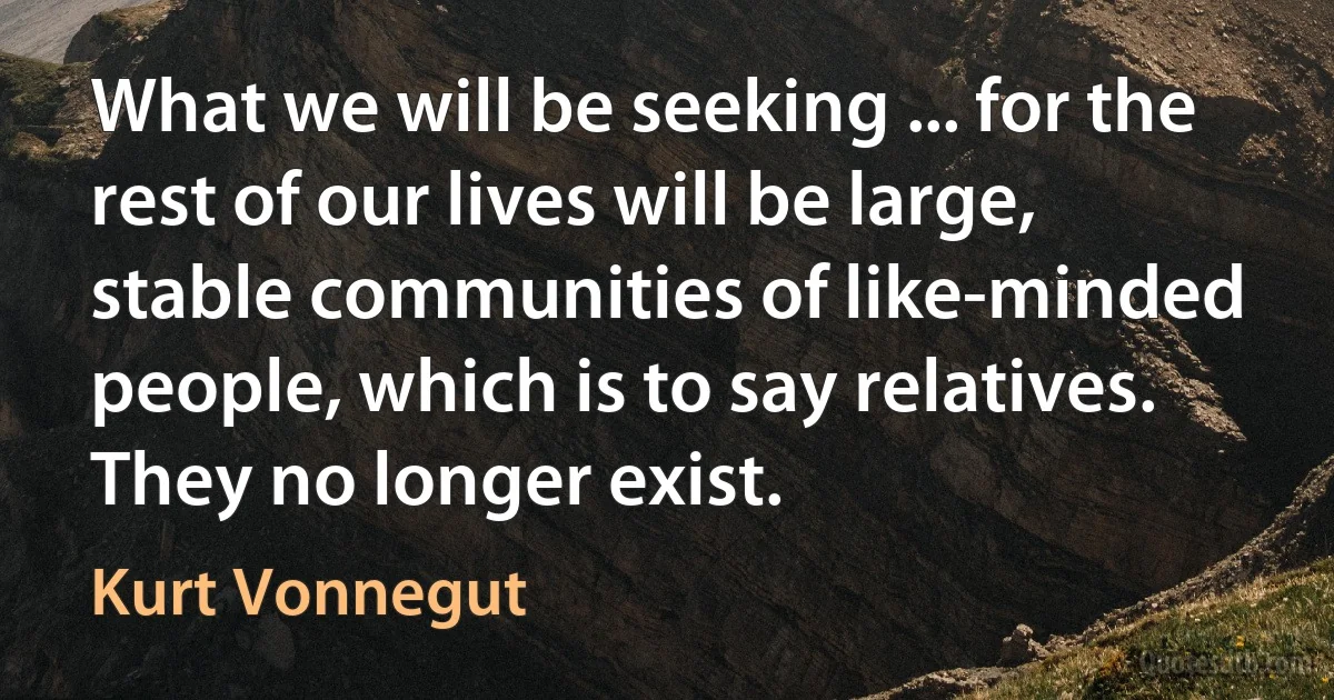 What we will be seeking ... for the rest of our lives will be large, stable communities of like-minded people, which is to say relatives. They no longer exist. (Kurt Vonnegut)