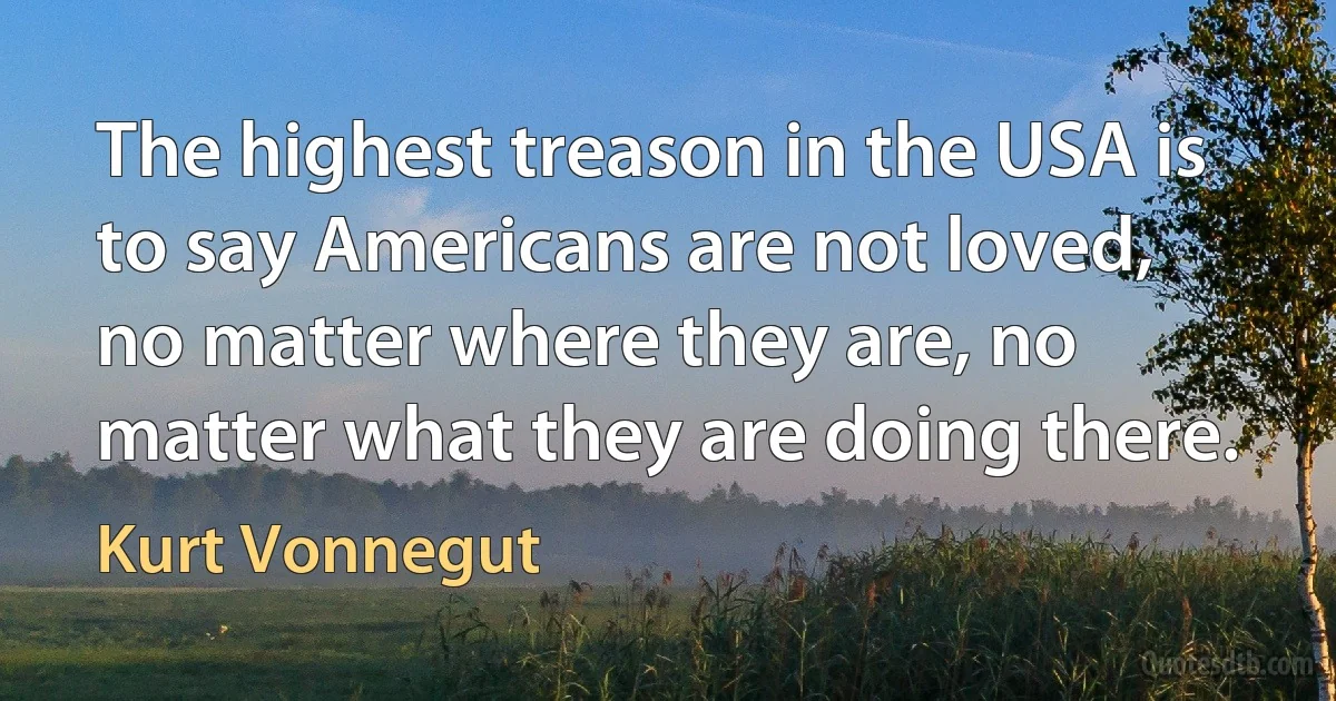 The highest treason in the USA is to say Americans are not loved, no matter where they are, no matter what they are doing there. (Kurt Vonnegut)