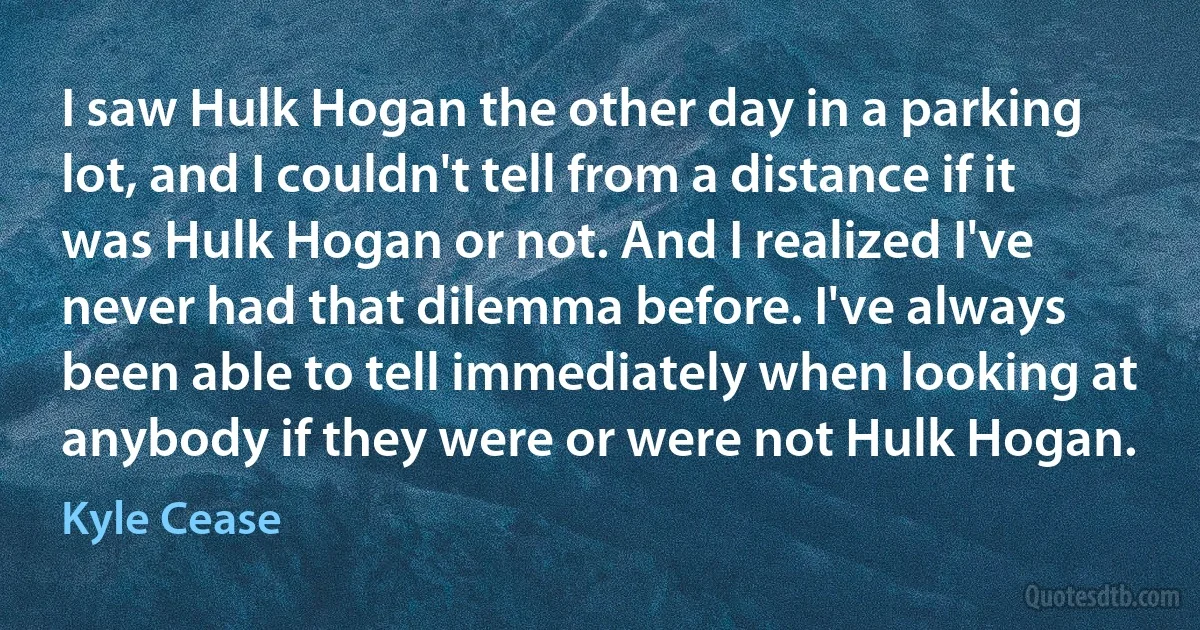 I saw Hulk Hogan the other day in a parking lot, and I couldn't tell from a distance if it was Hulk Hogan or not. And I realized I've never had that dilemma before. I've always been able to tell immediately when looking at anybody if they were or were not Hulk Hogan. (Kyle Cease)