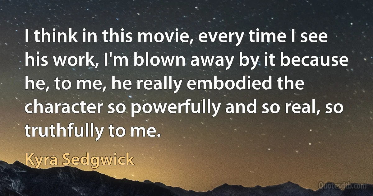 I think in this movie, every time I see his work, I'm blown away by it because he, to me, he really embodied the character so powerfully and so real, so truthfully to me. (Kyra Sedgwick)