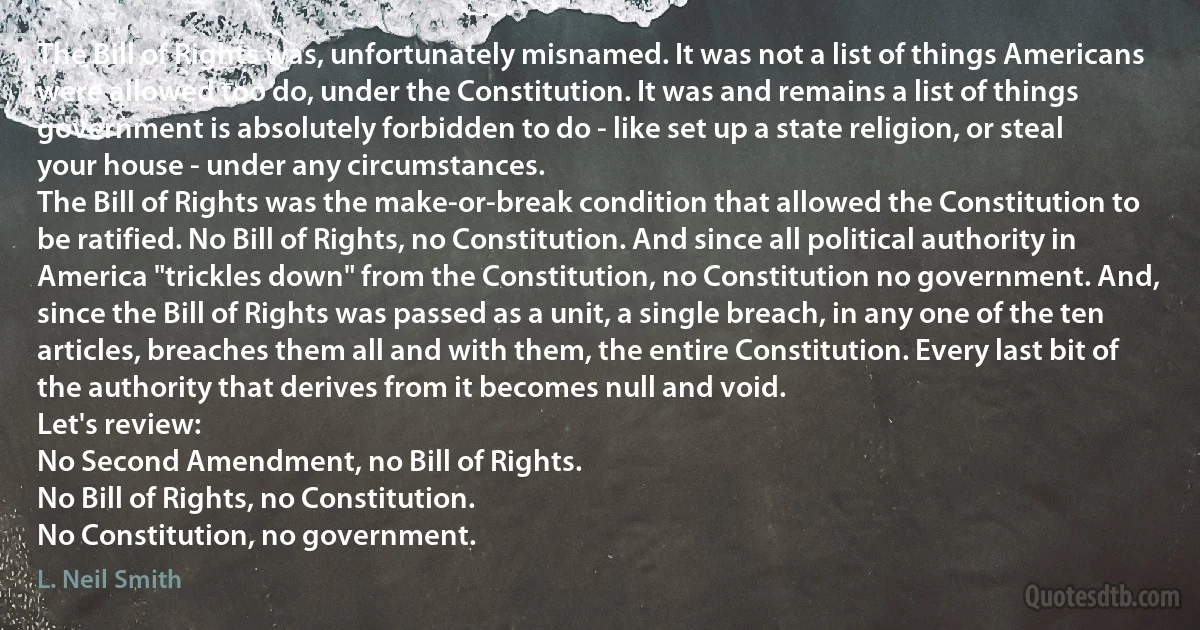 The Bill of Rights was, unfortunately misnamed. It was not a list of things Americans were allowed too do, under the Constitution. It was and remains a list of things government is absolutely forbidden to do - like set up a state religion, or steal your house - under any circumstances.
The Bill of Rights was the make-or-break condition that allowed the Constitution to be ratified. No Bill of Rights, no Constitution. And since all political authority in America "trickles down" from the Constitution, no Constitution no government. And, since the Bill of Rights was passed as a unit, a single breach, in any one of the ten articles, breaches them all and with them, the entire Constitution. Every last bit of the authority that derives from it becomes null and void.
Let's review:
No Second Amendment, no Bill of Rights.
No Bill of Rights, no Constitution.
No Constitution, no government. (L. Neil Smith)