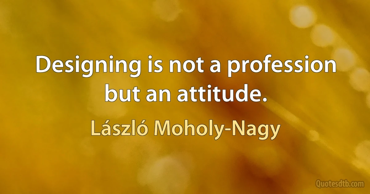 Designing is not a profession but an attitude. (László Moholy-Nagy)