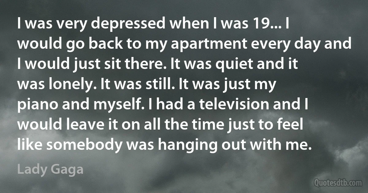 I was very depressed when I was 19... I would go back to my apartment every day and I would just sit there. It was quiet and it was lonely. It was still. It was just my piano and myself. I had a television and I would leave it on all the time just to feel like somebody was hanging out with me. (Lady Gaga)