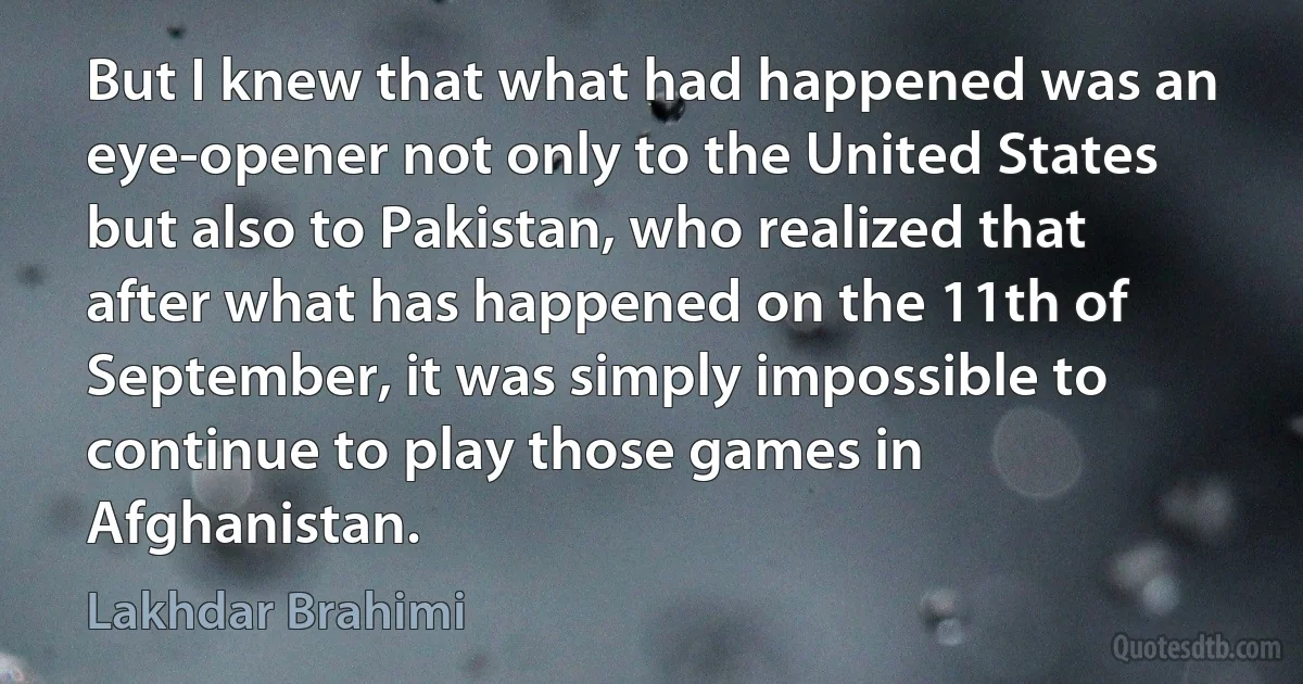 But I knew that what had happened was an eye-opener not only to the United States but also to Pakistan, who realized that after what has happened on the 11th of September, it was simply impossible to continue to play those games in Afghanistan. (Lakhdar Brahimi)