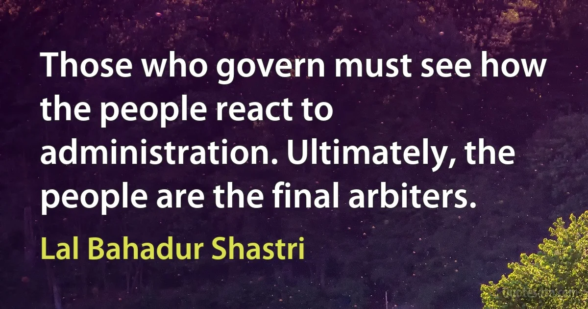 Those who govern must see how the people react to administration. Ultimately, the people are the final arbiters. (Lal Bahadur Shastri)