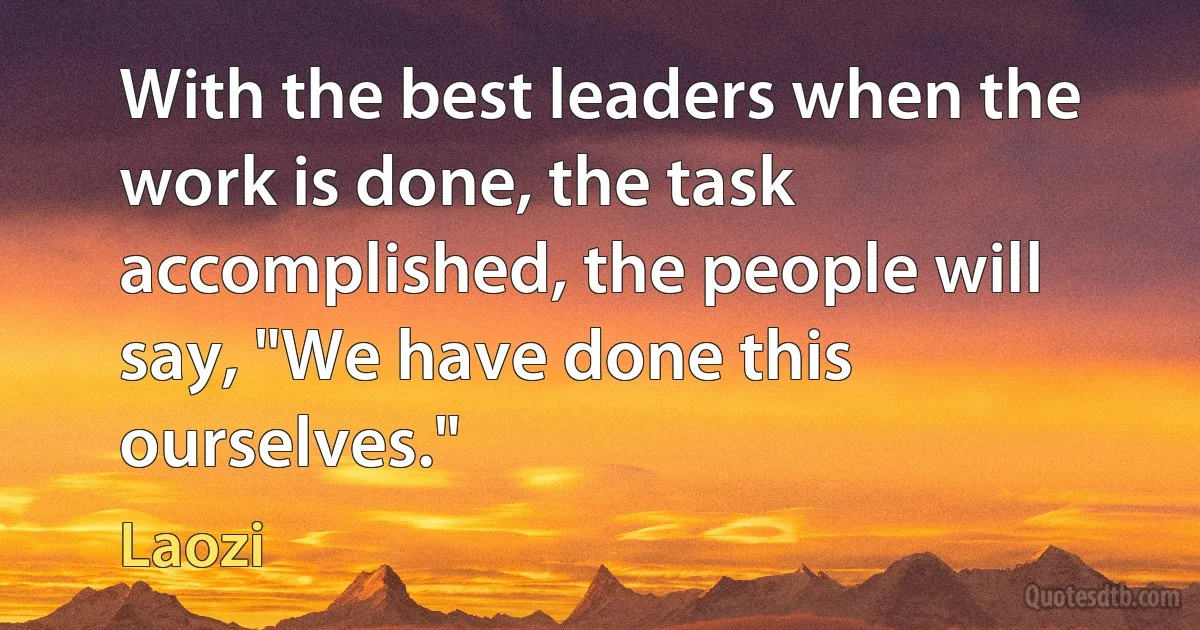 With the best leaders when the work is done, the task accomplished, the people will say, "We have done this ourselves." (Laozi)