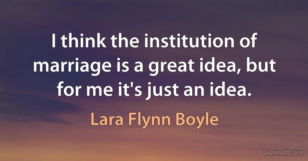 I think the institution of marriage is a great idea, but for me it's just an idea. (Lara Flynn Boyle)