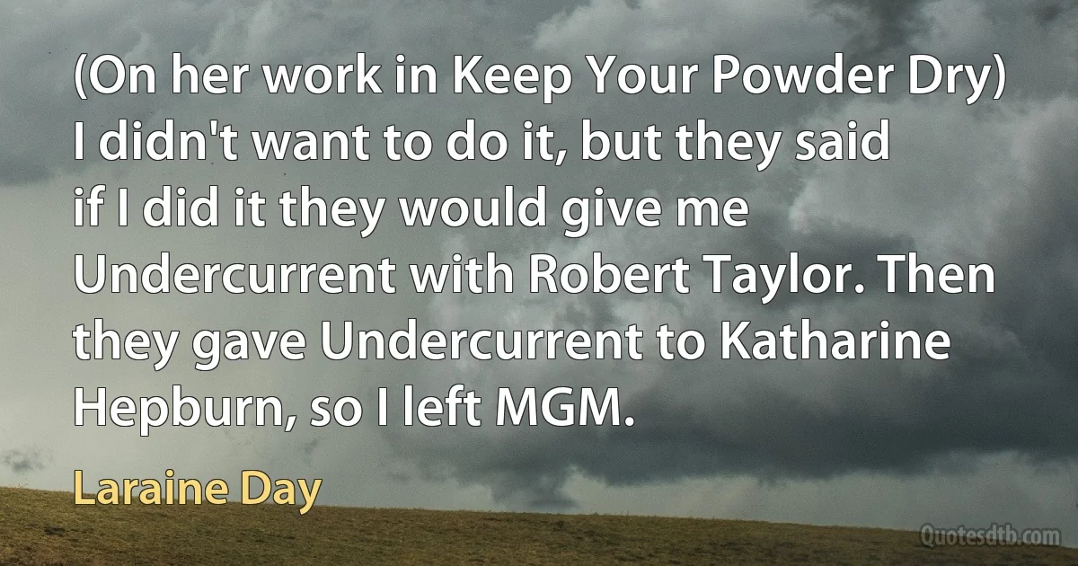 (On her work in Keep Your Powder Dry) I didn't want to do it, but they said if I did it they would give me Undercurrent with Robert Taylor. Then they gave Undercurrent to Katharine Hepburn, so I left MGM. (Laraine Day)