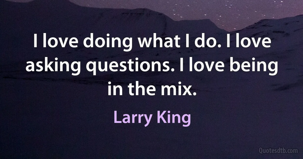 I love doing what I do. I love asking questions. I love being in the mix. (Larry King)